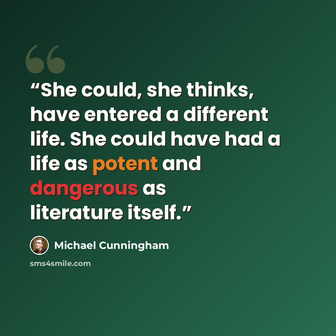“She could, she thinks, have entered a different life. She could have had a life as potent and dangerous as literature itself.” quote by Michael Cunningham
