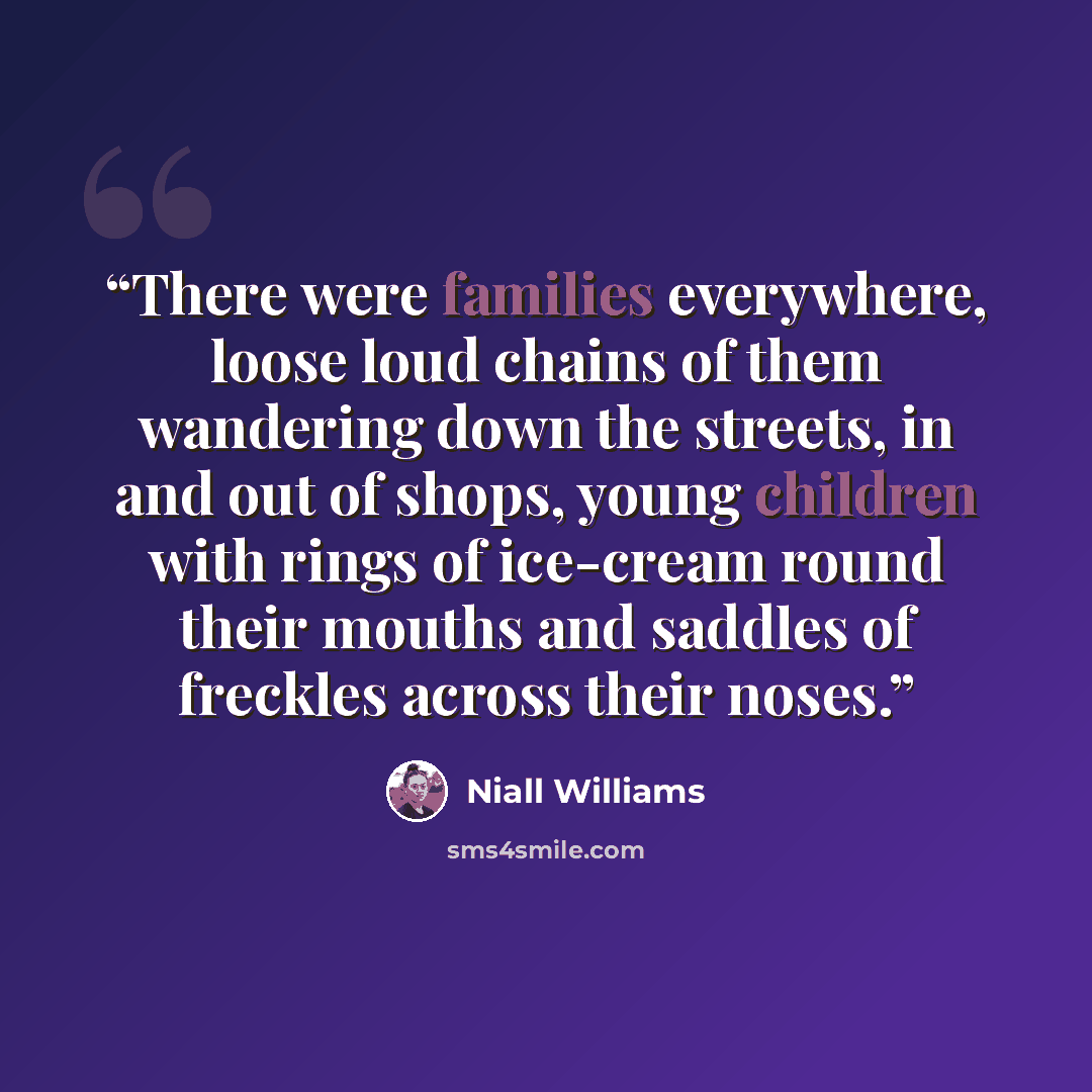 “There were families everywhere, loose loud chains of them wandering down the streets, in and out of shops, young children with rings of ice-cream round their mouths and saddles of freckles across their noses.” quote by Niall Williams