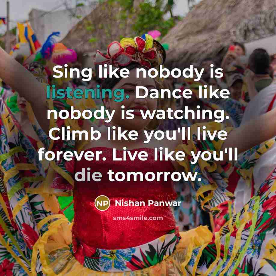 “Sing like nobody is listening. Dance like nobody is watching. Climb like you'll live forever. Live like you'll die tomorrow.” quote by Nishan Panwar
