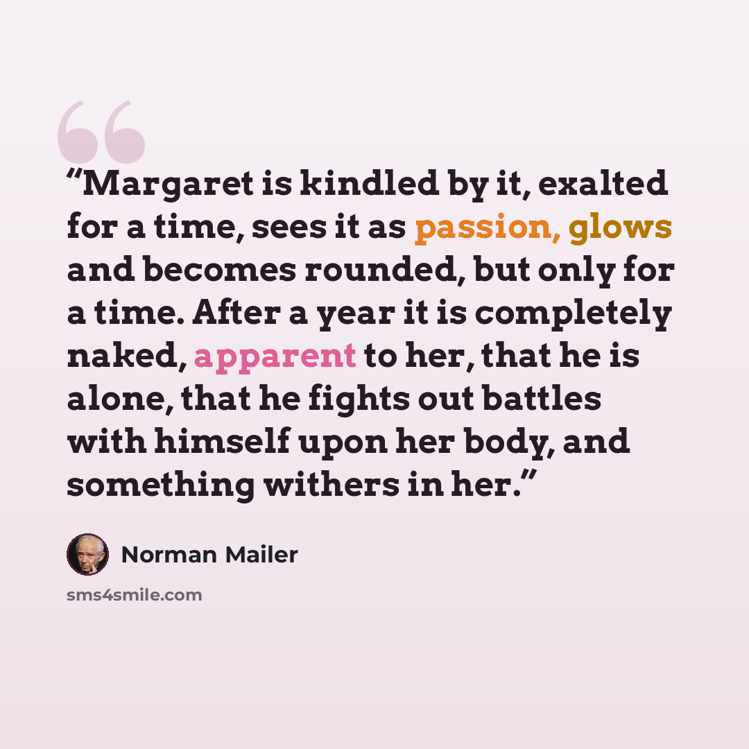 “Margaret is kindled by it, exalted for a time, sees it as passion, glows and becomes rounded, but only for a time. After a year it is completely naked, apparent to her, that he is alone, that he fights out battles with himself upon her body, and something withers in her.” quote by Norman Mailer