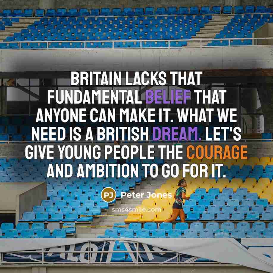 “Britain lacks that fundamental belief that anyone can make it. What we need is a British dream. Let's give young people the courage and ambition to go for it.” quote by Peter Jones