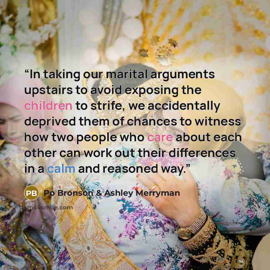 “In taking our marital arguments upstairs to avoid exposing the children to strife, we accidentally deprived them of chances to witness how two people who care about each other can work out their differences in a calm and reasoned way.” quote by Po Bronson & Ashley Merryman