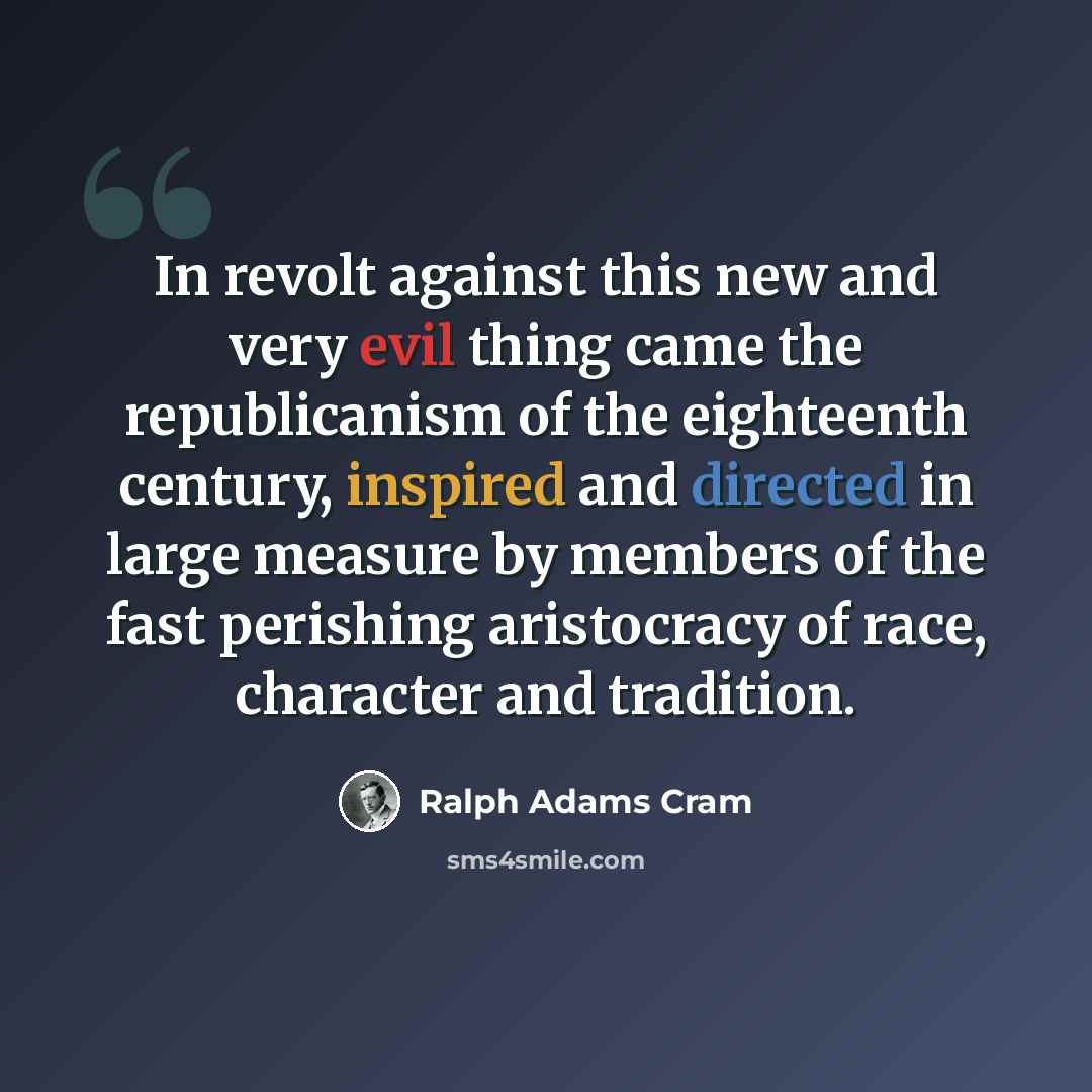 “In revolt against this new and very evil thing came the republicanism of the eighteenth century, inspired and directed in large measure by members of the fast perishing aristocracy of race, character and tradition.” quote by Ralph Adams Cram