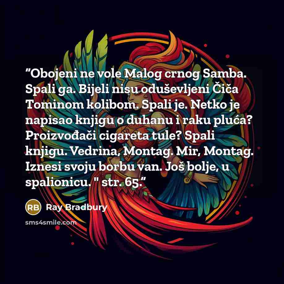 “Obojeni ne vole Malog crnog Samba. Spali ga. Bijeli nisu oduševljeni Čiča Tominom kolibom. Spali je. Netko je napisao knjigu o duhanu i raku pluća? Proizvođači cigareta tule? Spali knjigu. Vedrina, Montag. Mir, Montag. Iznesi svoju borbu van. Još bolje, u spalionicu. " str. 65.” quote by Ray Bradbury