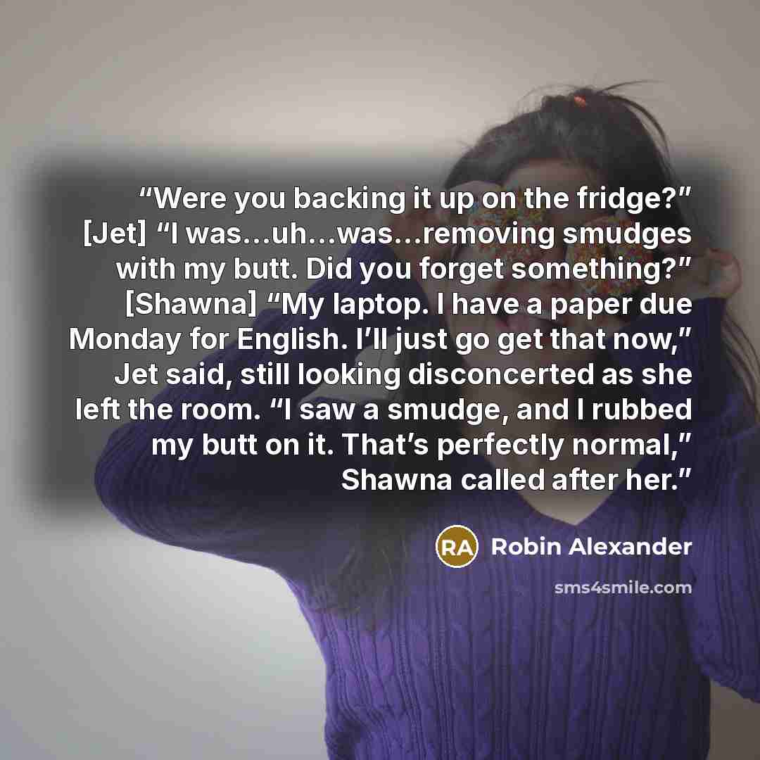 “Were you backing it up on the fridge?” [Jet] “I was…uh…was…removing smudges with my butt. Did you forget something?” [Shawna] “My laptop. I have a paper due Monday for English. I’ll just go get that now,” Jet said, still looking disconcerted as she left the room. “I saw a smudge, and I rubbed my…” quote by Robin Alexander