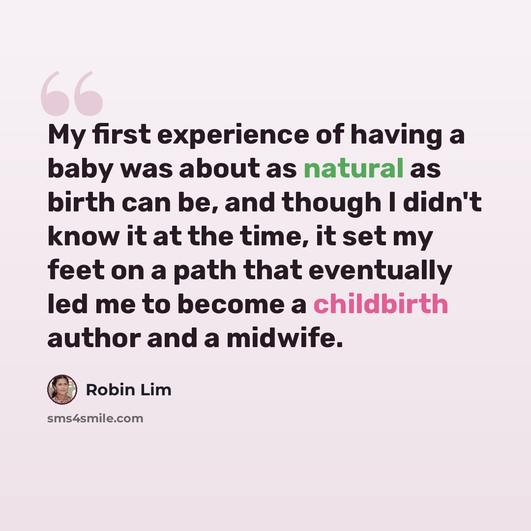 “My first experience of having a baby was about as natural as birth can be, and though I didn't know it at the time, it set my feet on a path that eventually led me to become a childbirth author and a midwife.” quote by Robin Lim
