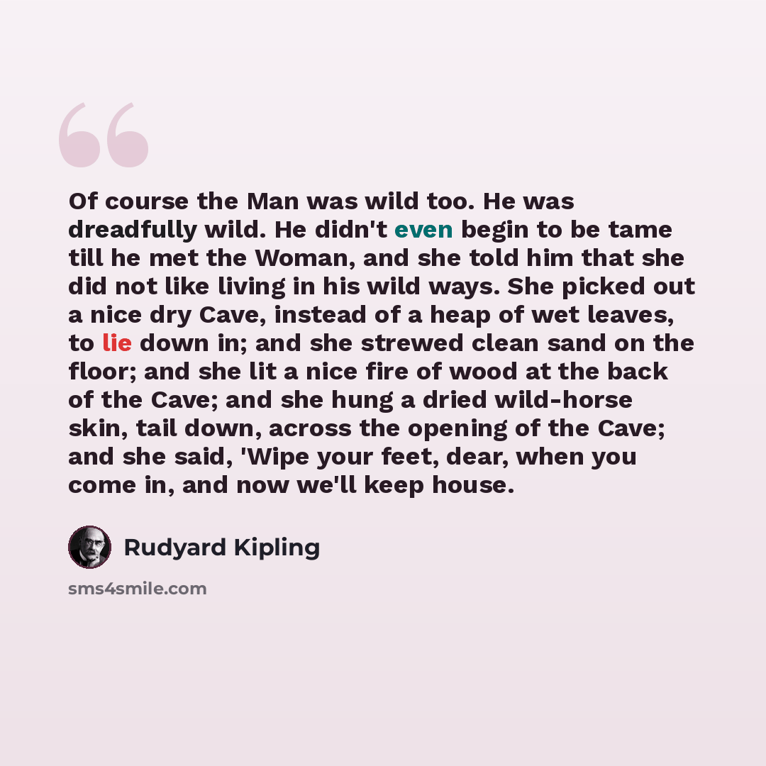 “Of course the Man was wild too. He was dreadfully wild. He didn't even begin to be tame till he met the Woman, and she told him that she did not like living in his wild ways. She picked out a nice dry Cave, instead of a heap of wet leaves, to lie down in; and she strewed clean sand on the floor…” quote by Rudyard Kipling