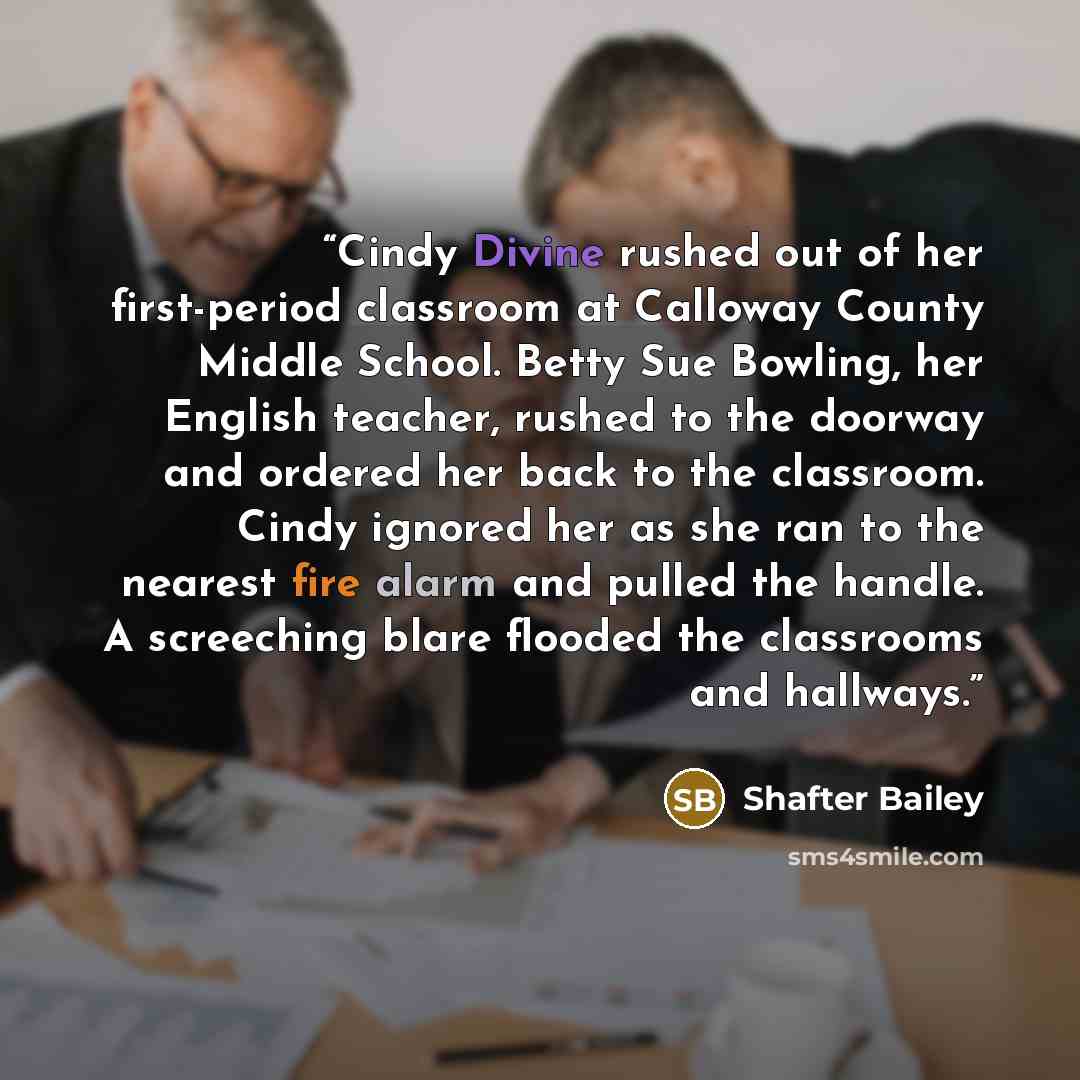“Cindy Divine rushed out of her first-period classroom at Calloway County Middle School. Betty Sue Bowling, her English teacher, rushed to the doorway and ordered her back to the classroom. Cindy ignored her as she ran to the nearest fire alarm and pulled the handle. A screeching blare flooded the…” quote by Shafter Bailey