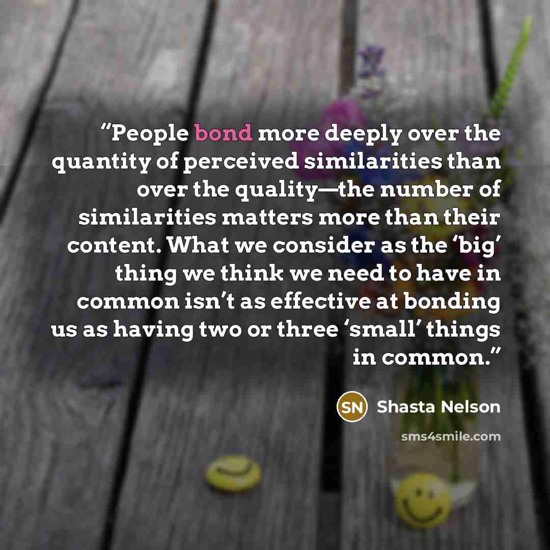 “People bond more deeply over the quantity of perceived similarities than over the quality—the number of similarities matters more than their content. What we consider as the ‘big’ thing we think we need to have in common isn’t as effective at bonding us as having two or three ‘small’ things in…” quote by Shasta Nelson