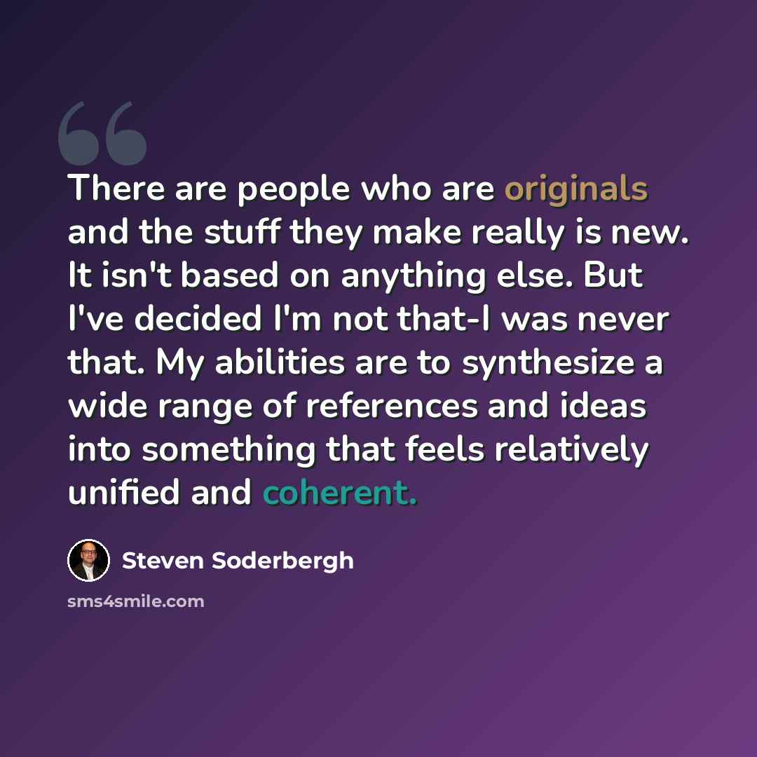 “There are people who are originals and the stuff they make really is new. It isn't based on anything else. But I've decided I'm not that-I was never that. My abilities are to synthesize a wide range of references and ideas into something that feels relatively unified and coherent.” quote by Steven Soderbergh