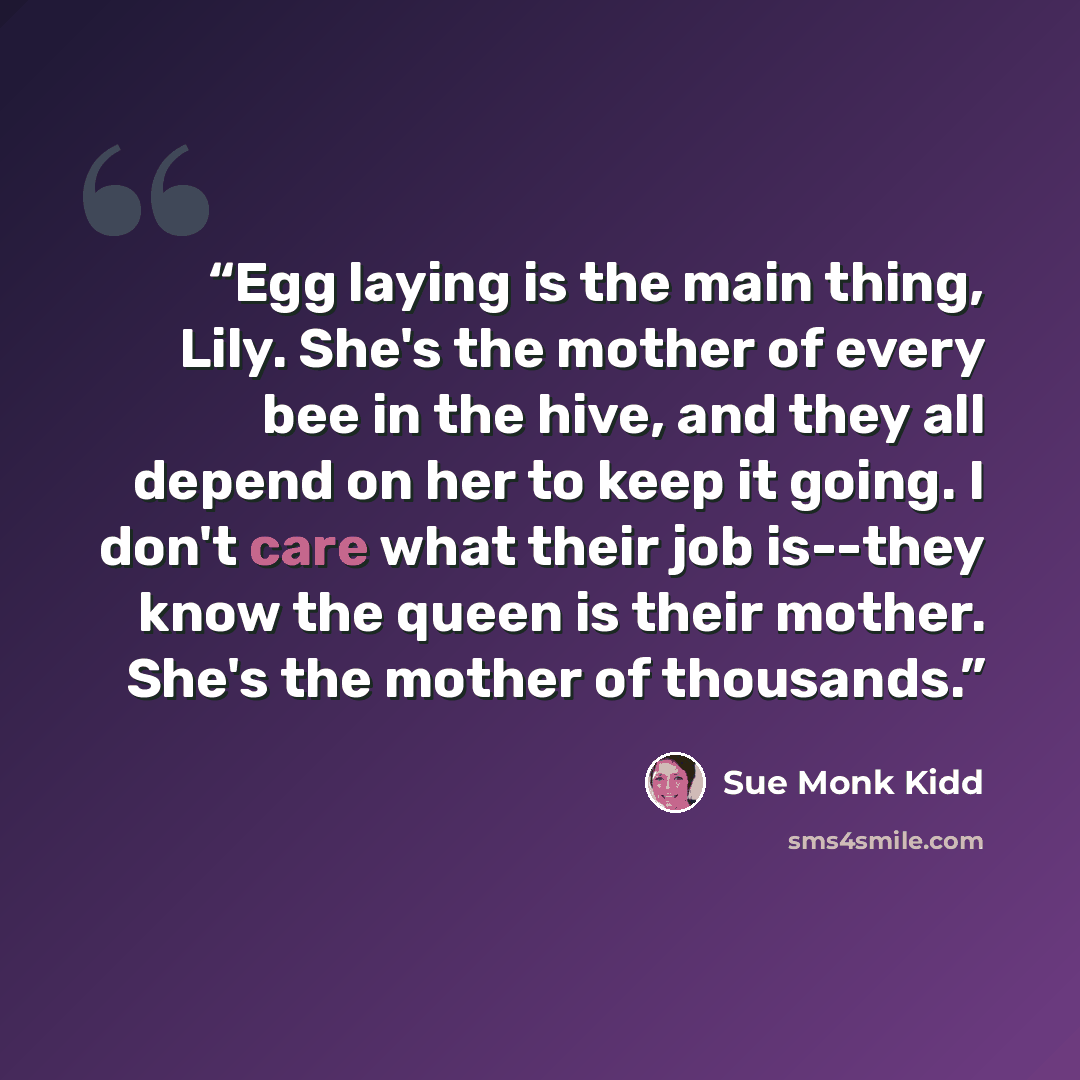 “Egg laying is the main thing, Lily. She's the mother of every bee in the hive, and they all depend on her to keep it going. I don't care what their job is--they know the queen is their mother. She's the mother of thousands.” quote by Sue Monk Kidd