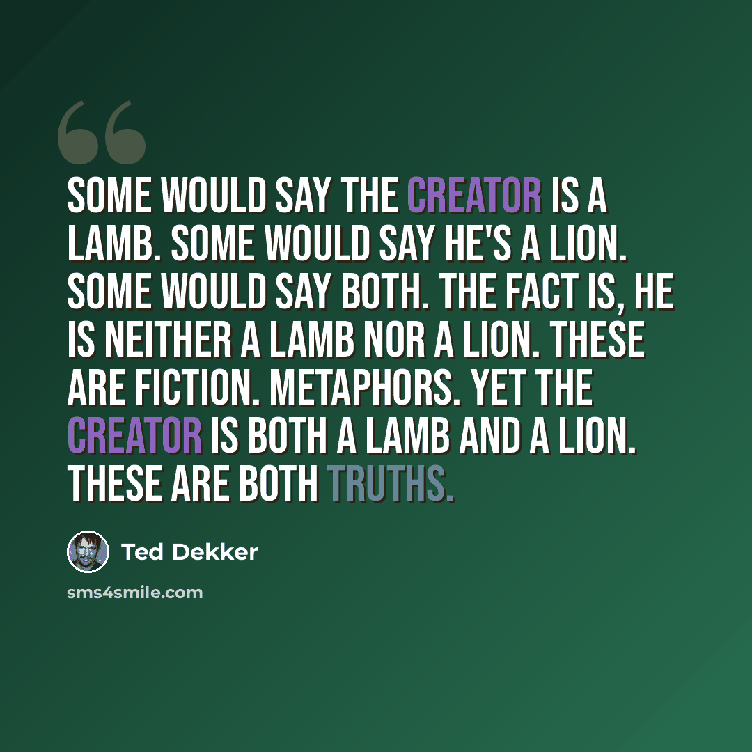 “Some would say the Creator is a lamb. Some would say he's a lion. Some would say both. The fact is, he is neither a lamb nor a lion. These are fiction. Metaphors. Yet the Creator is both a lamb and a lion. These are both truths.” quote by Ted Dekker