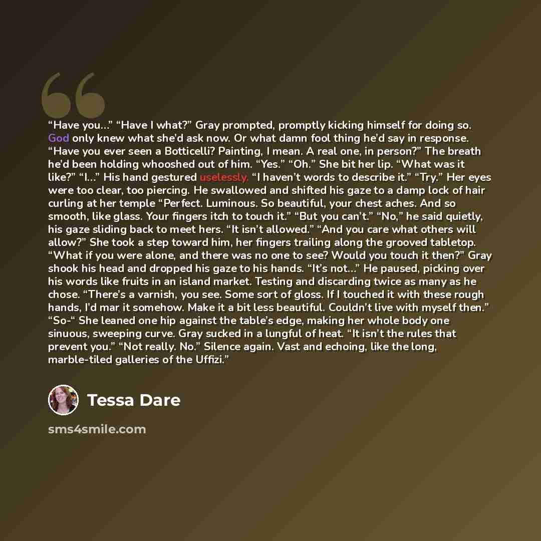 “Have you…” “Have I what?” Gray prompted, promptly kicking himself for doing so. God only knew what she’d ask now. Or what damn fool thing he’d say in response. “Have you ever seen a Botticelli? Painting, I mean. A real one, in person?” The breath he’d been holding whooshed out of him. “Yes.” “Oh.”…” quote by Tessa Dare