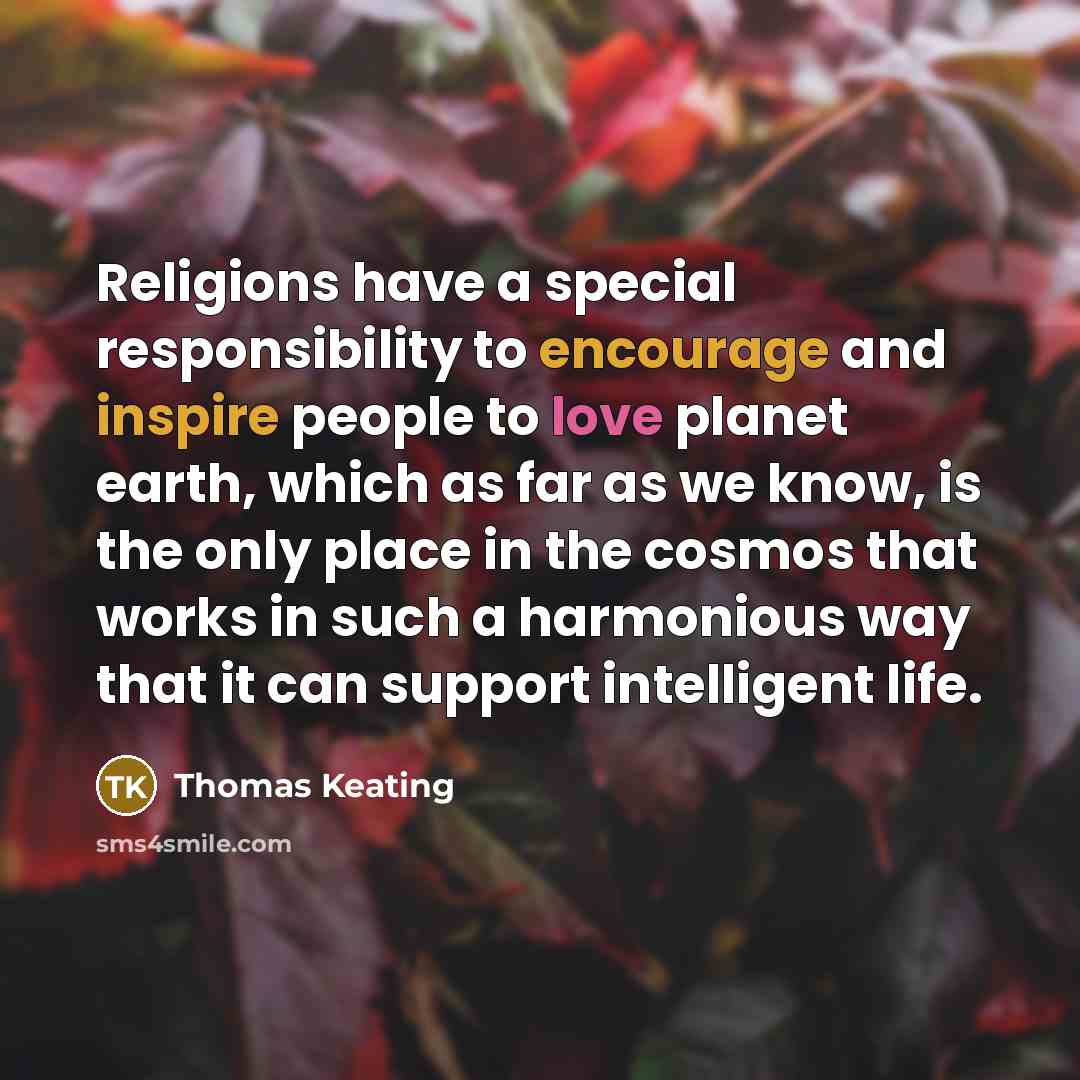 “Religions have a special responsibility to encourage and inspire people to love planet earth, which as far as we know, is the only place in the cosmos that works in such a harmonious way that it can support intelligent life.” quote by Thomas Keating