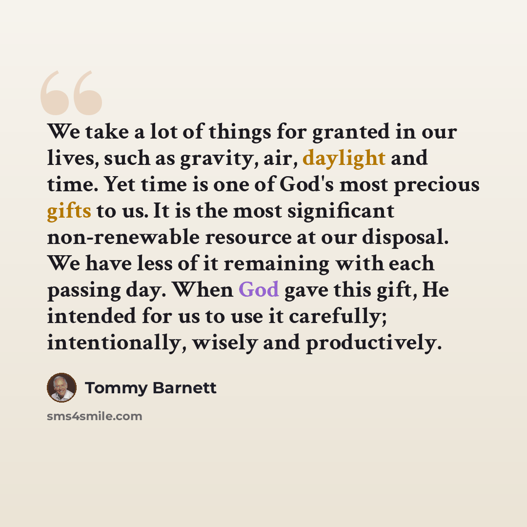 “We take a lot of things for granted in our lives, such as gravity, air, daylight and time. Yet time is one of God's most precious gifts to us. It is the most significant non-renewable resource at our disposal. We have less of it remaining with each passing day. When God gave this gift, He intended…” quote by Tommy Barnett
