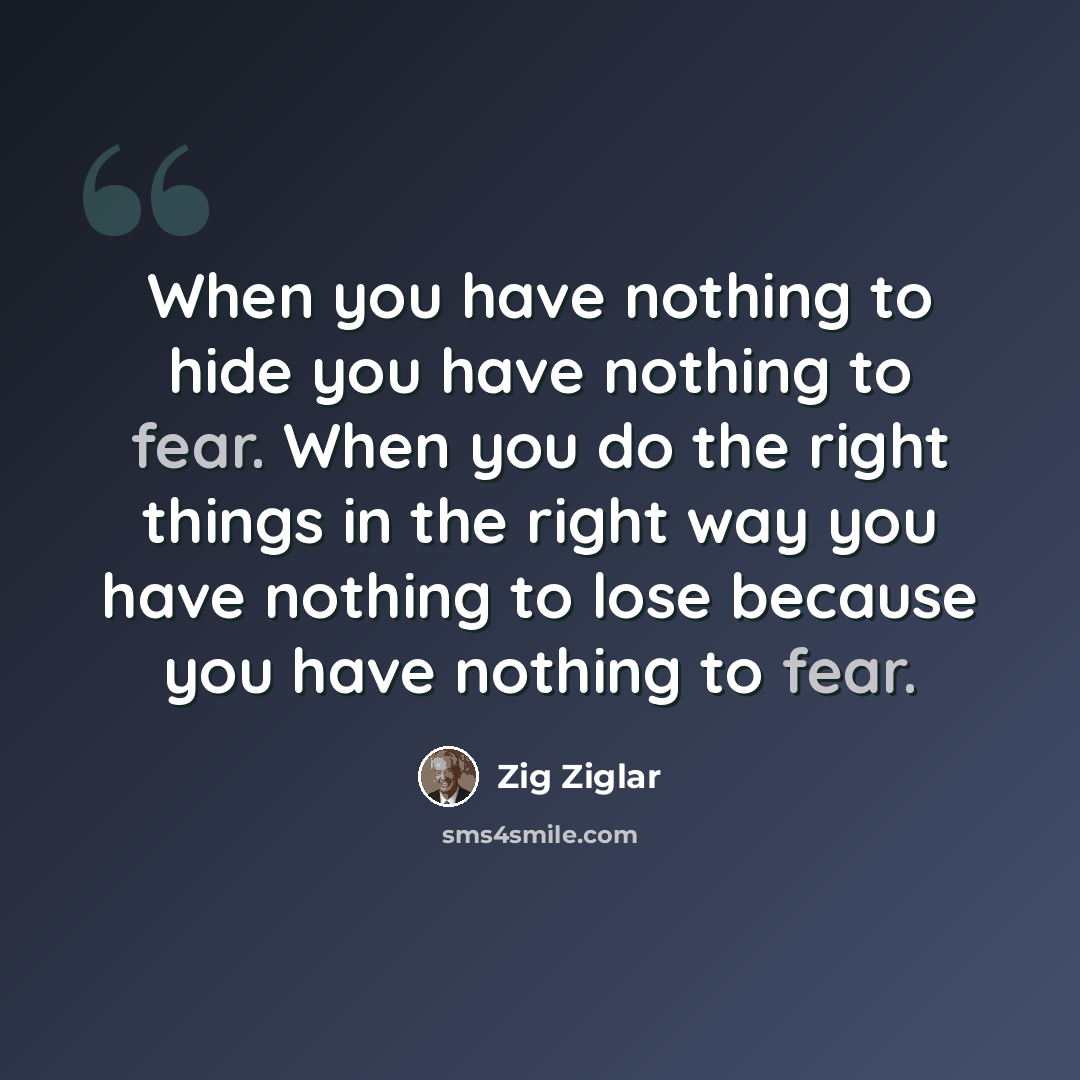 “When you have nothing to hide you have nothing to fear. When you do the right things in the right way you have nothing to lose because you have nothing to fear.” quote by Zig Ziglar