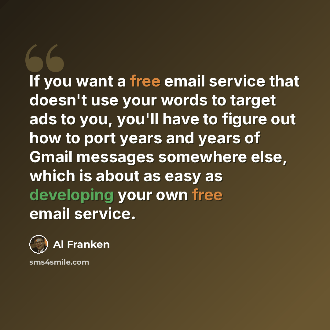 “If you want a free email service that doesn't use your words to target ads to you, you'll have to figure out how to port years and years of Gmail messages somewhere else, which is about as easy as developing your own free email service.” quote by Al Franken