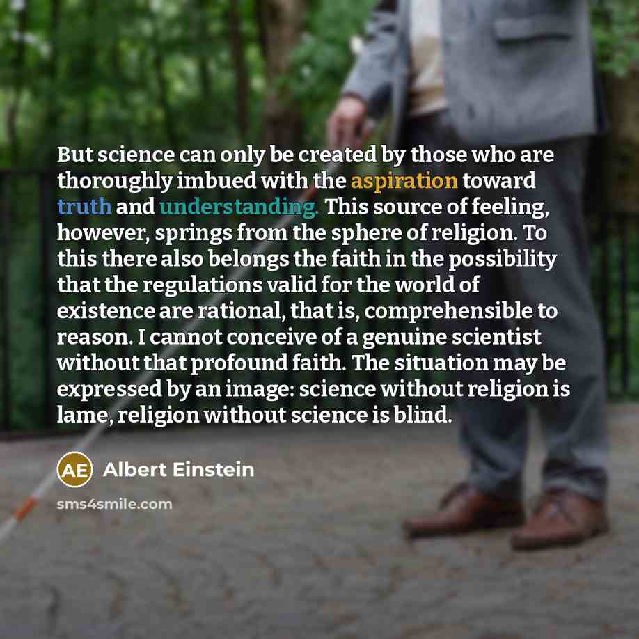 “But science can only be created by those who are thoroughly imbued with the aspiration toward truth and understanding. This source of feeling, however, springs from the sphere of religion. To this there also belongs the faith in the possibility that the regulations valid for the world of existence…” quote by Albert Einstein
