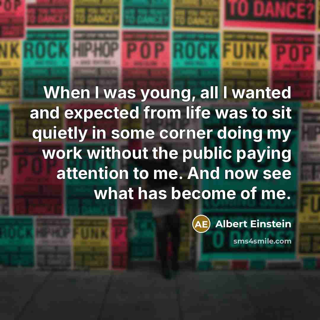 “When I was young, all I wanted and expected from life was to sit quietly in some corner doing my work without the public paying attention to me. And now see what has become of me.” quote by Albert Einstein