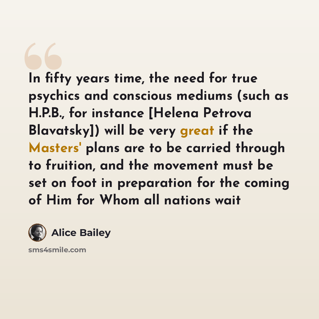 “In fifty years time, the need for true psychics and conscious mediums (such as H.P.B., for instance [Helena Petrova Blavatsky]) will be very great if the Masters' plans are to be carried through to fruition, and the movement must be set on foot in preparation for the coming of Him for Whom all…” quote by Alice Bailey