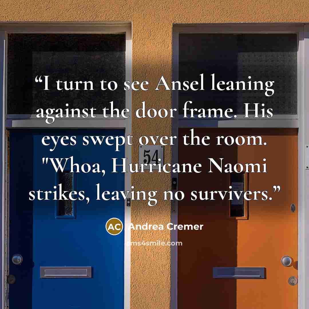 “I turn to see Ansel leaning against the door frame. His eyes swept over the room. "Whoa, Hurricane Naomi strikes, leaving no survivers.” quote by Andrea Cremer