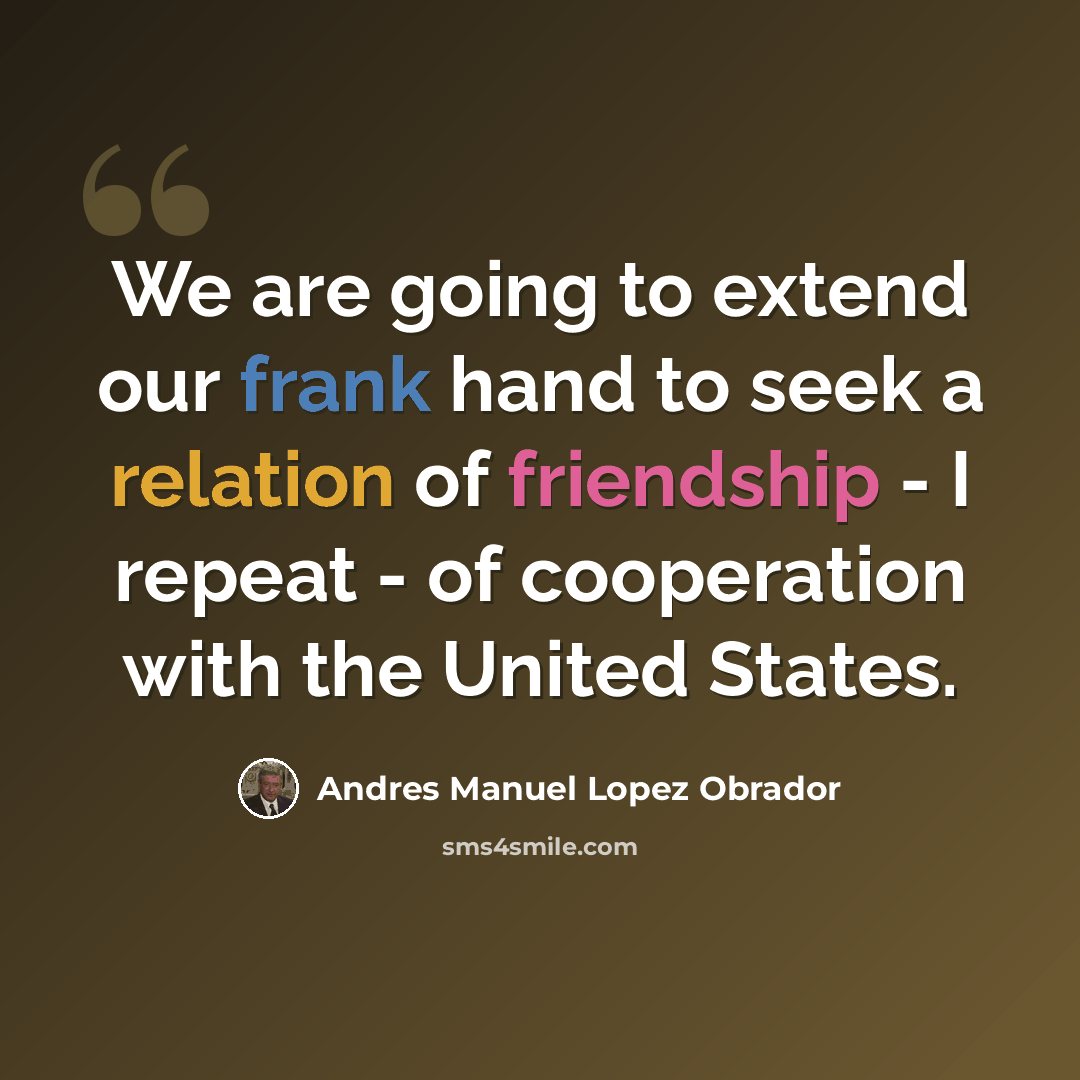 “We are going to extend our frank hand to seek a relation of friendship - I repeat - of cooperation with the United States.” quote by Andres Manuel Lopez Obrador