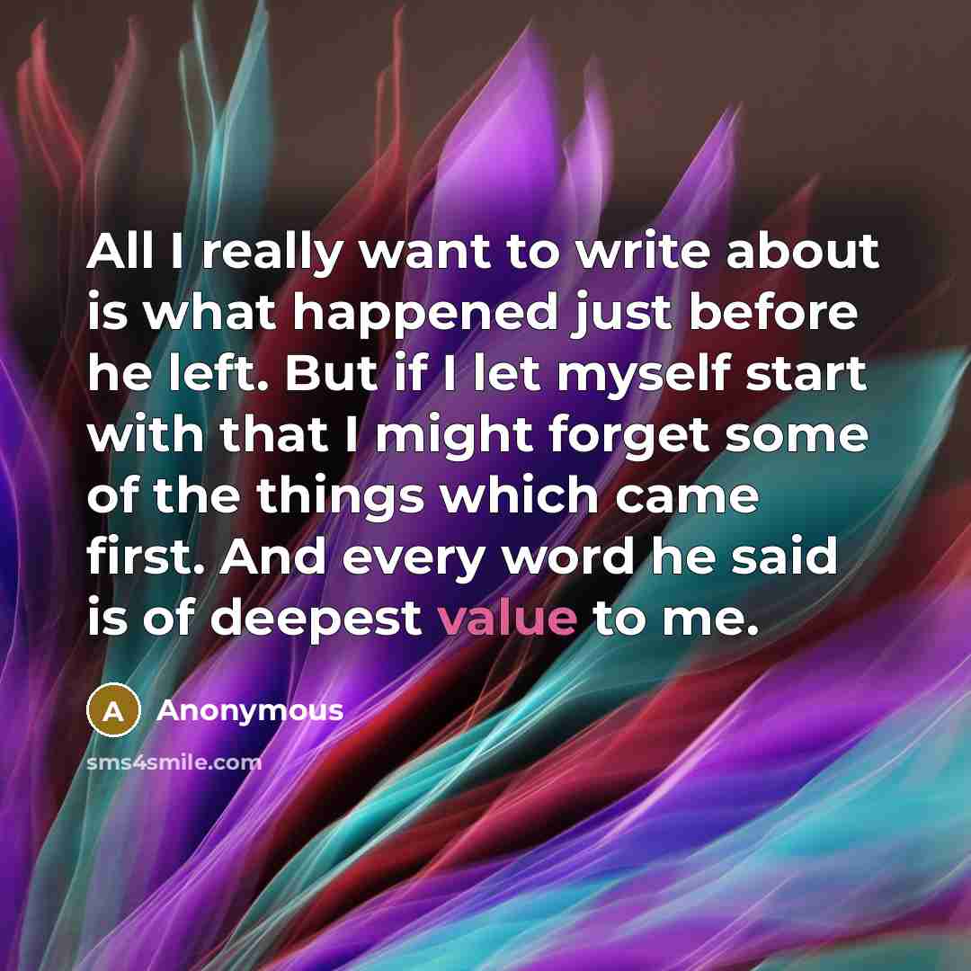“All I really want to write about is what happened just before he left. But if I let myself start with that I might forget some of the things which came first. And every word he said is of deepest value to me.” quote by Anonymous