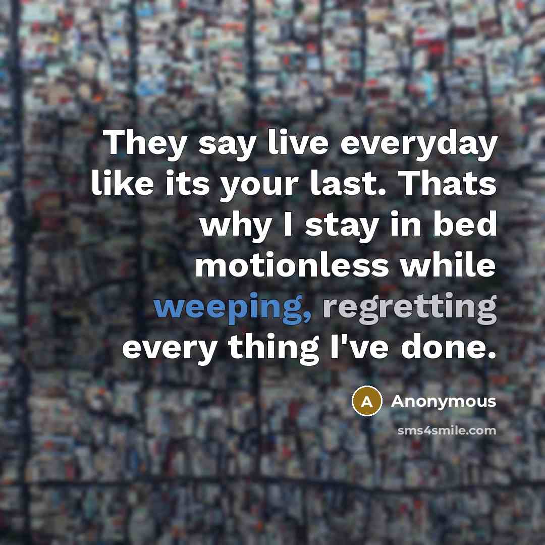 “They say live everyday like its your last. Thats why I stay in bed motionless while weeping, regretting every thing I've done.” quote by Anonymous