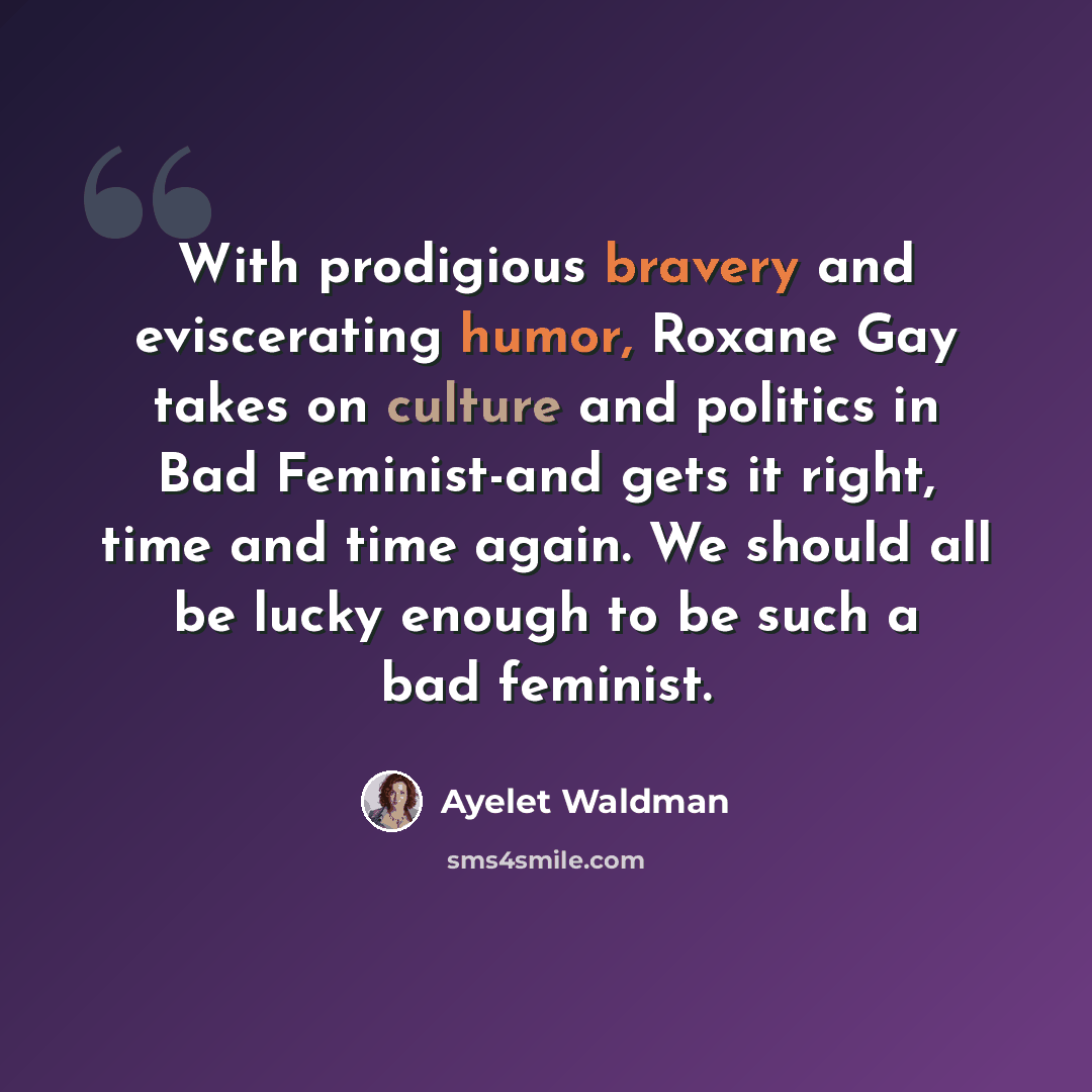 “With prodigious bravery and eviscerating humor, Roxane Gay takes on culture and politics in Bad Feminist-and gets it right, time and time again. We should all be lucky enough to be such a bad feminist.” quote by Ayelet Waldman