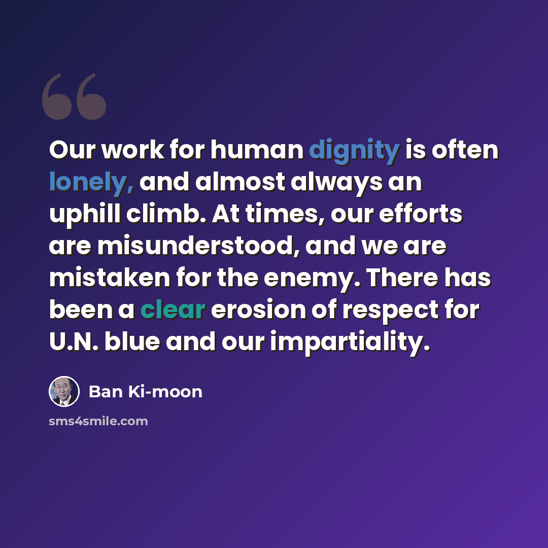 “Our work for human dignity is often lonely, and almost always an uphill climb. At times, our efforts are misunderstood, and we are mistaken for the enemy. There has been a clear erosion of respect for U.N. blue and our impartiality.” quote by Ban Ki-moon