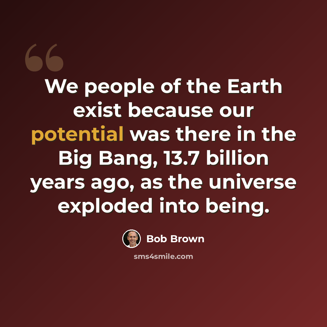 “We people of the Earth exist because our potential was there in the Big Bang, 13.7 billion years ago, as the universe exploded into being.” quote by Bob Brown