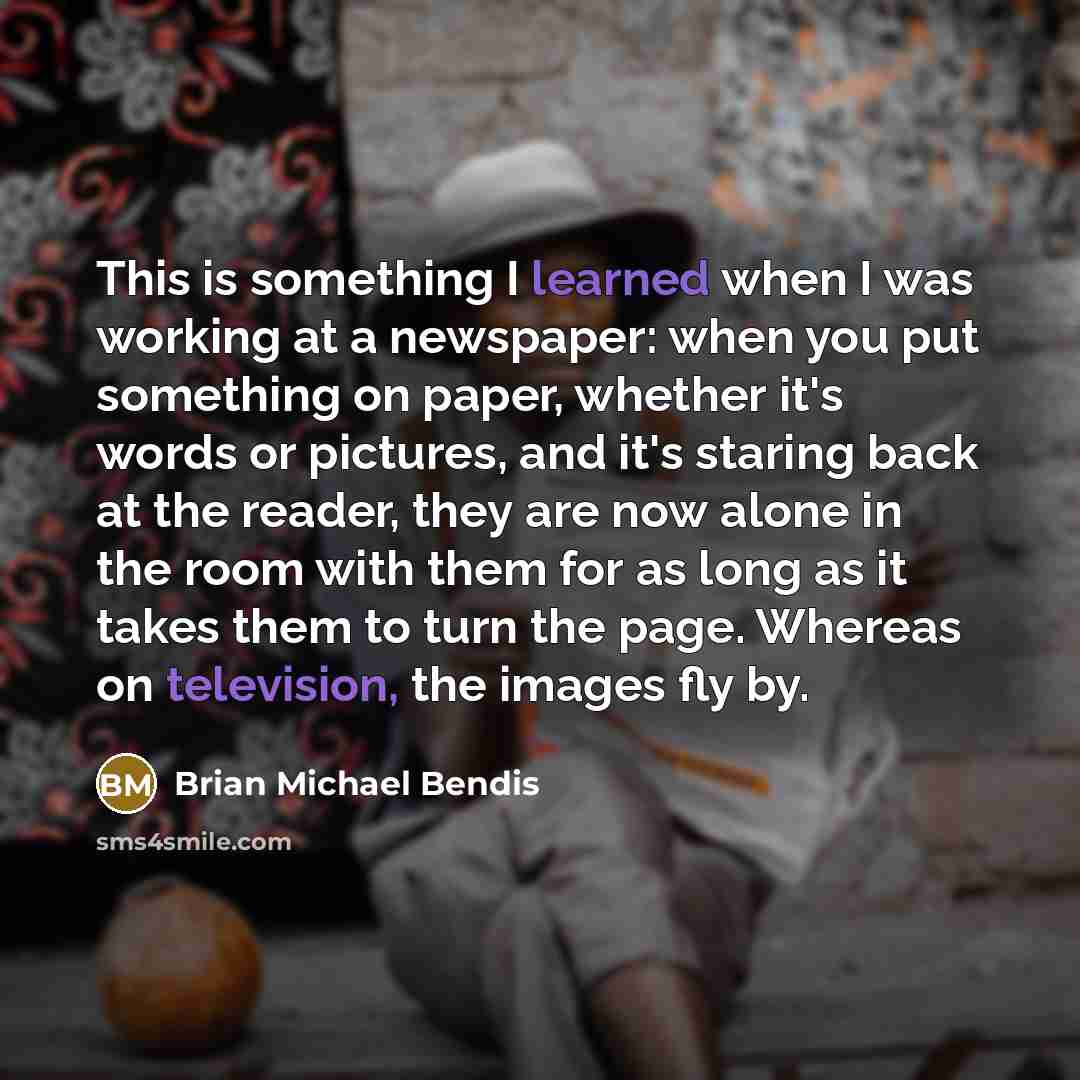 “This is something I learned when I was working at a newspaper: when you put something on paper, whether it's words or pictures, and it's staring back at the reader, they are now alone in the room with them for as long as it takes them to turn the page. Whereas on television, the images fly by.” quote by Brian Michael Bendis