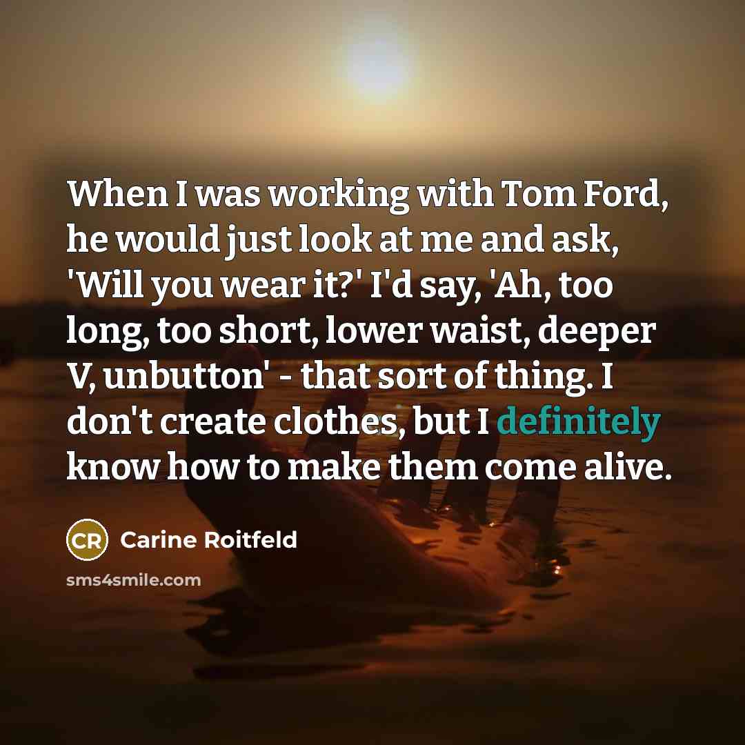 “When I was working with Tom Ford, he would just look at me and ask, 'Will you wear it?' I'd say, 'Ah, too long, too short, lower waist, deeper V, unbutton' - that sort of thing. I don't create clothes, but I definitely know how to make them come alive.” quote by Carine Roitfeld
