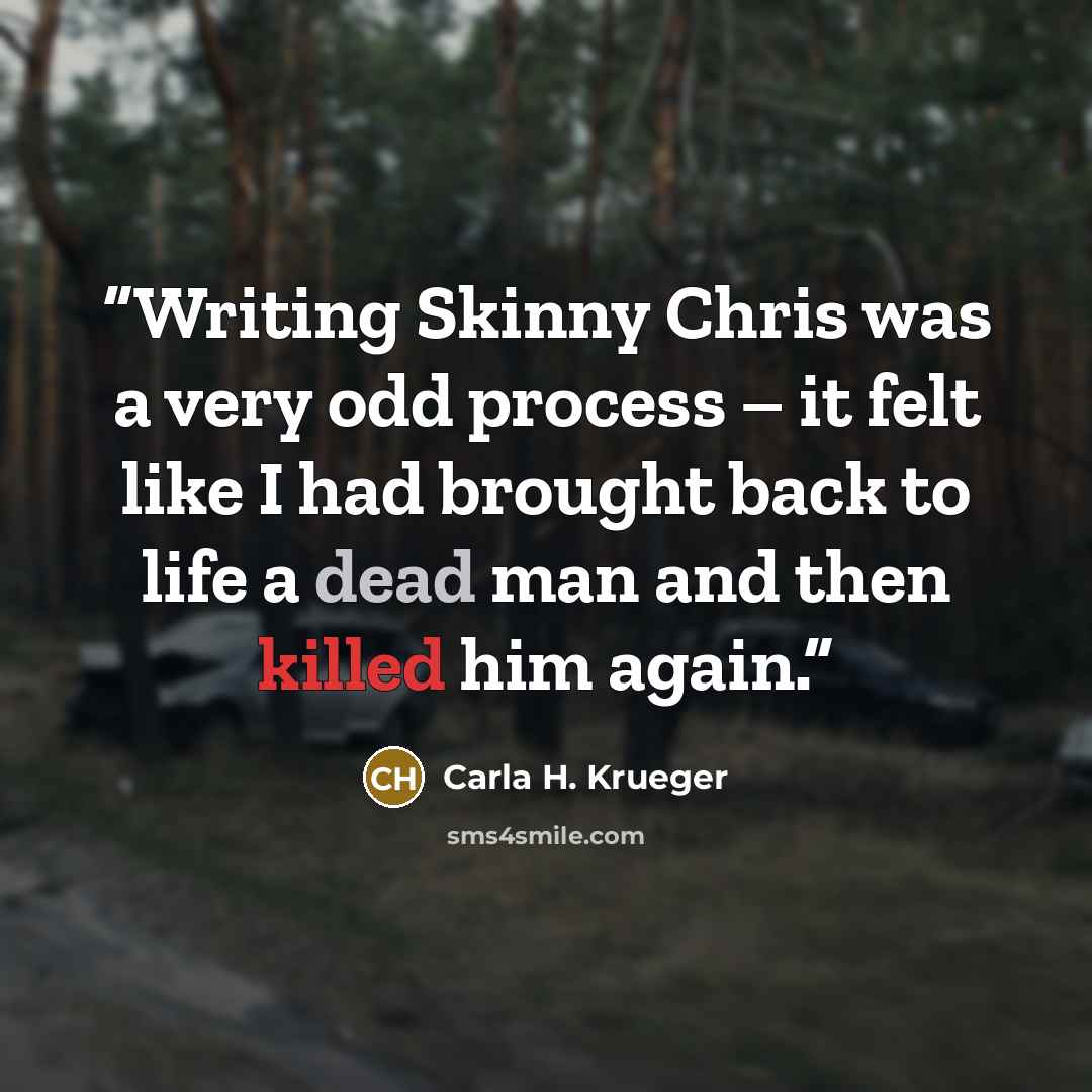 “Writing Skinny Chris was a very odd process – it felt like I had brought back to life a dead man and then killed him again.” quote by Carla H. Krueger