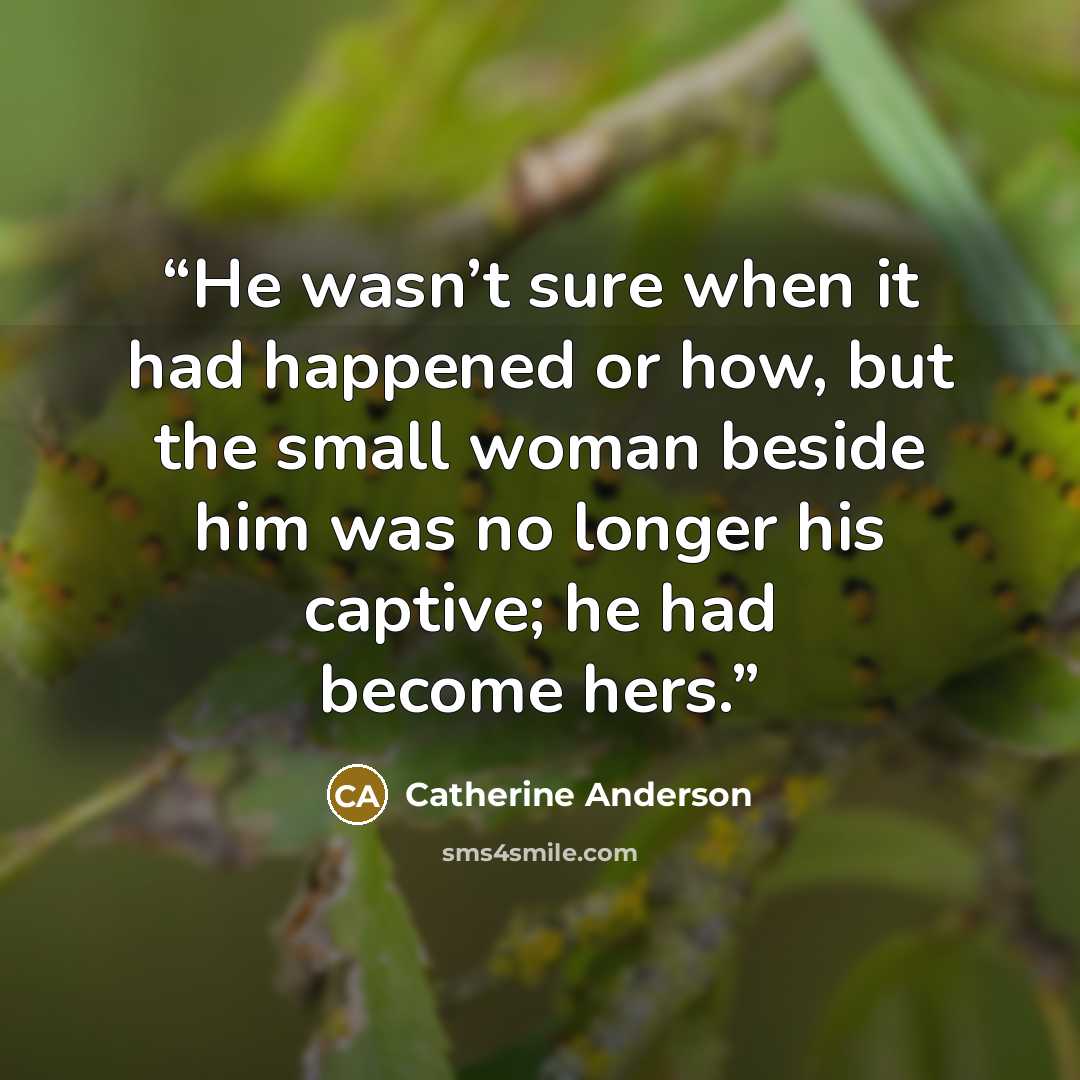 “He wasn’t sure when it had happened or how, but the small woman beside him was no longer his captive; he had become hers.” quote by Catherine Anderson