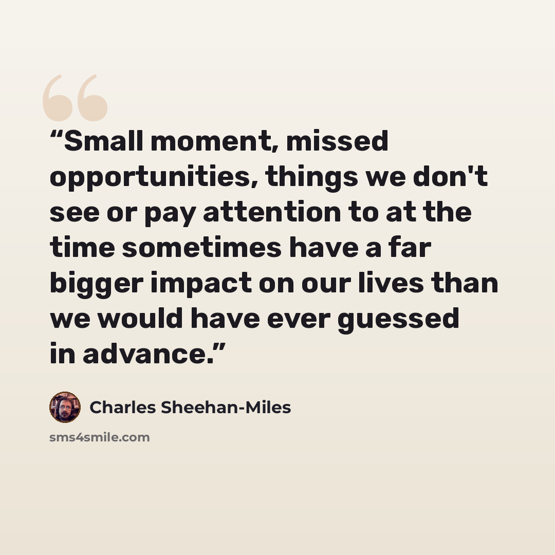 “Small moment, missed opportunities, things we don't see or pay attention to at the time sometimes have a far bigger impact on our lives than we would have ever guessed in advance.” quote by Charles Sheehan-Miles