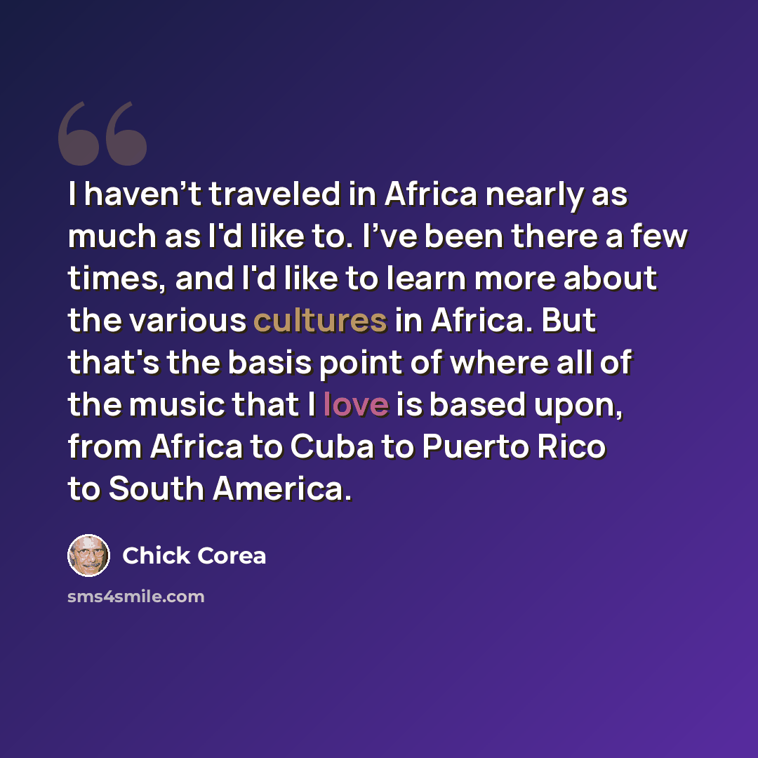 “I haven't traveled in Africa nearly as much as I'd like to. I've been there a few times, and I'd like to learn more about the various cultures in Africa. But that's the basis point of where all of the music that I love is based upon, from Africa to Cuba to Puerto Rico to South America.” quote by Chick Corea