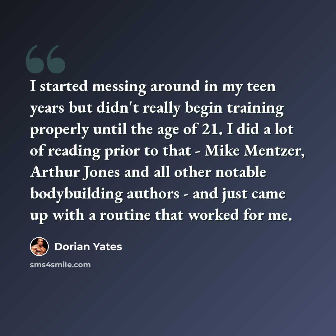 “I started messing around in my teen years but didn't really begin training properly until the age of 21. I did a lot of reading prior to that - Mike Mentzer, Arthur Jones and all other notable bodybuilding authors - and just came up with a routine that worked for me.” quote by Dorian Yates