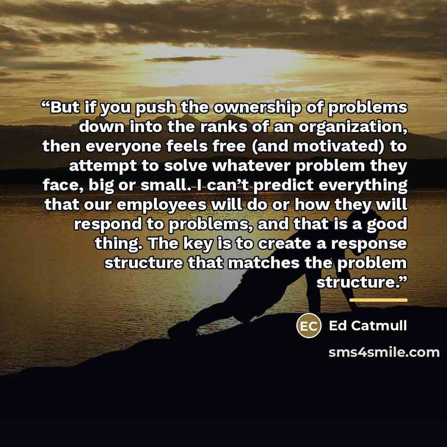 “But if you push the ownership of problems down into the ranks of an organization, then everyone feels free (and motivated) to attempt to solve whatever problem they face, big or small. I can’t predict everything that our employees will do or how they will respond to problems, and that is a good…” quote by Ed Catmull