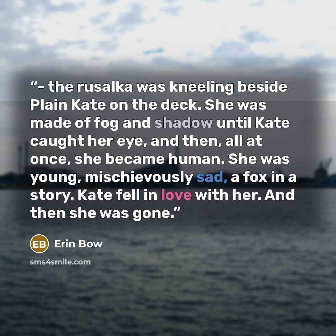 “- the rusalka was kneeling beside Plain Kate on the deck. She was made of fog and shadow until Kate caught her eye, and then, all at once, she became human. She was young, mischievously sad, a fox in a story. Kate fell in love with her. And then she was gone.” quote by Erin Bow
