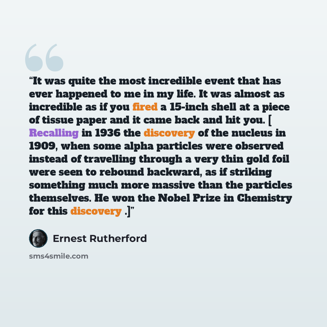 “It was quite the most incredible event that has ever happened to me in my life. It was almost as incredible as if you fired a 15-inch shell at a piece of tissue paper and it came back and hit you. [ Recalling in 1936 the discovery of the nucleus in 1909, when some alpha particles were observed…” quote by Ernest Rutherford