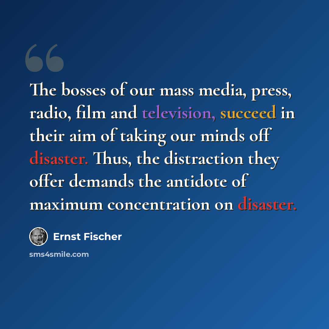 “The bosses of our mass media, press, radio, film and television, succeed in their aim of taking our minds off disaster. Thus, the distraction they offer demands the antidote of maximum concentration on disaster.” quote by Ernst Fischer