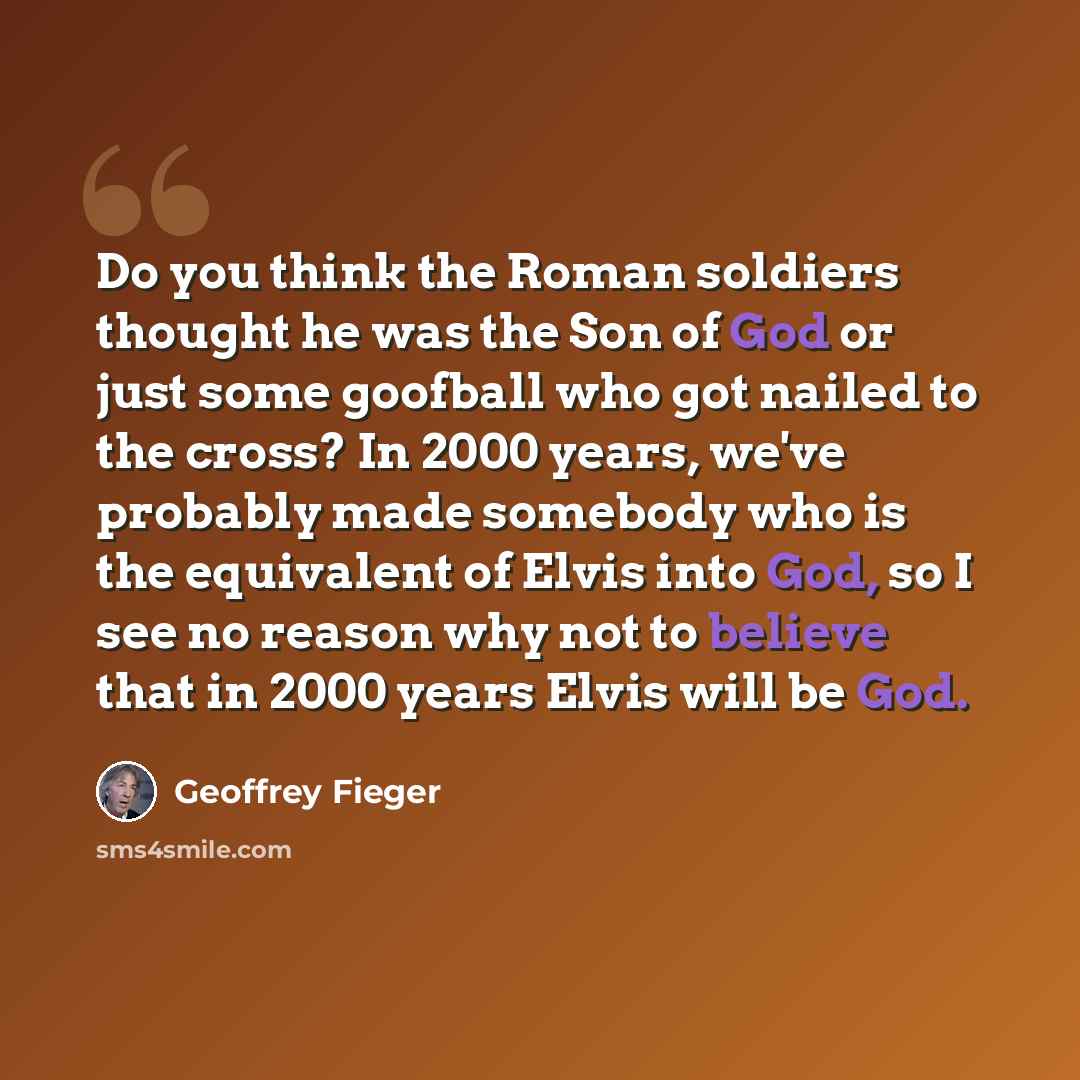 “Do you think the Roman soldiers thought he was the Son of God or just some goofball who got nailed to the cross? In 2000 years, we've probably made somebody who is the equivalent of Elvis into God, so I see no reason why not to believe that in 2000 years Elvis will be God.” quote by Geoffrey Fieger