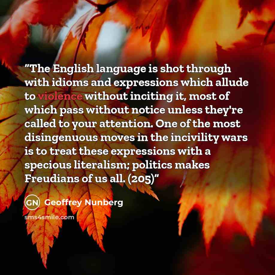 “The English language is shot through with idioms and expressions which allude to violence without inciting it, most of which pass without notice unless they're called to your attention. One of the most disingenuous moves in the incivility wars is to treat these expressions with a specious…” quote by Geoffrey Nunberg
