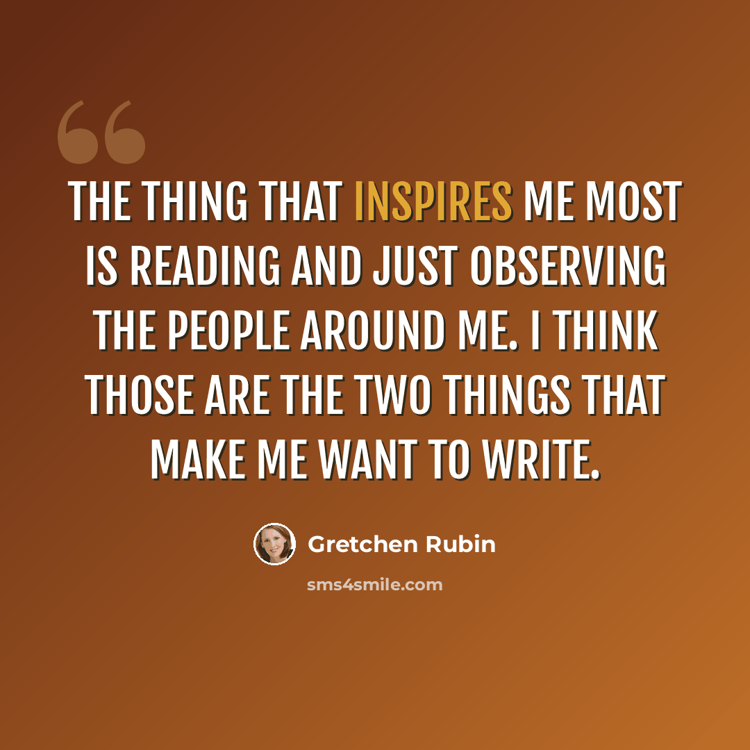 “The thing that inspires me most is reading and just observing the people around me. I think those are the two things that make me want to write.” quote by Gretchen Rubin