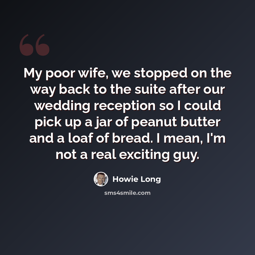 “My poor wife, we stopped on the way back to the suite after our wedding reception so I could pick up a jar of peanut butter and a loaf of bread. I mean, I'm not a real exciting guy.” quote by Howie Long