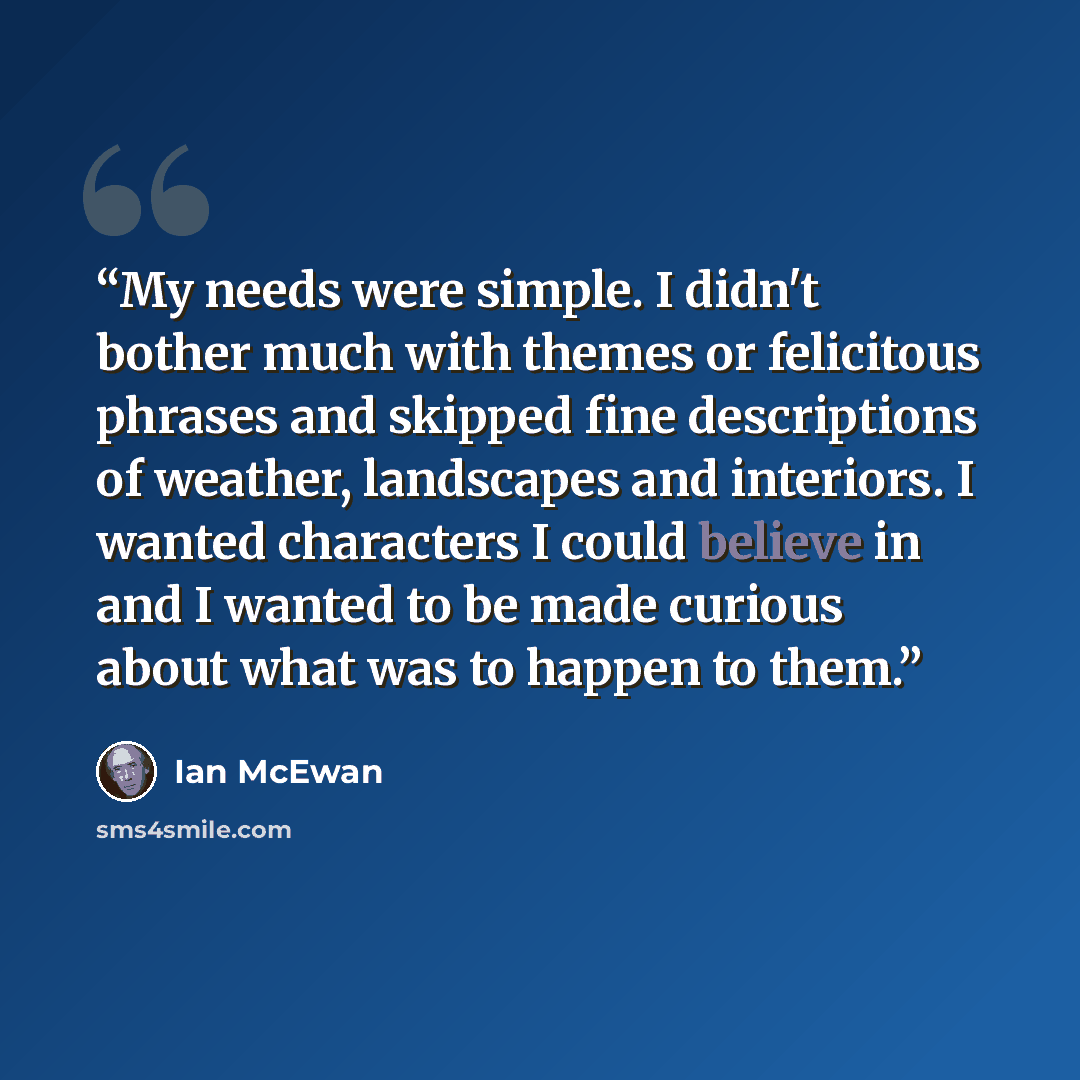“My needs were simple. I didn't bother much with themes or felicitous phrases and skipped fine descriptions of weather, landscapes and interiors. I wanted characters I could believe in and I wanted to be made curious about what was to happen to them.” quote by Ian McEwan