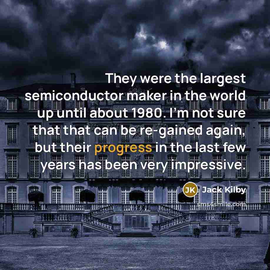“They were the largest semiconductor maker in the world up until about 1980. I'm not sure that that can be re-gained again, but their progress in the last few years has been very impressive.” quote by Jack Kilby
