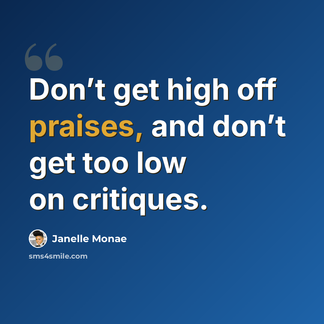 “Don’t get high off praises, and don’t get too low on critiques.” quote by Janelle Monae