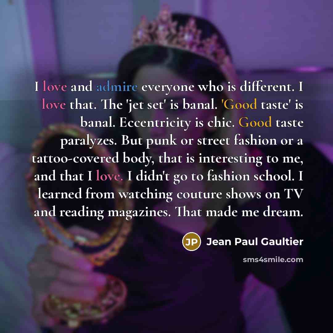 “I love and admire everyone who is different. I love that. The 'jet set' is banal. 'Good taste' is banal. Eccentricity is chic. Good taste paralyzes. But punk or street fashion or a tattoo-covered body, that is interesting to me, and that I love. I didn't go to fashion school. I learned from…” quote by Jean Paul Gaultier